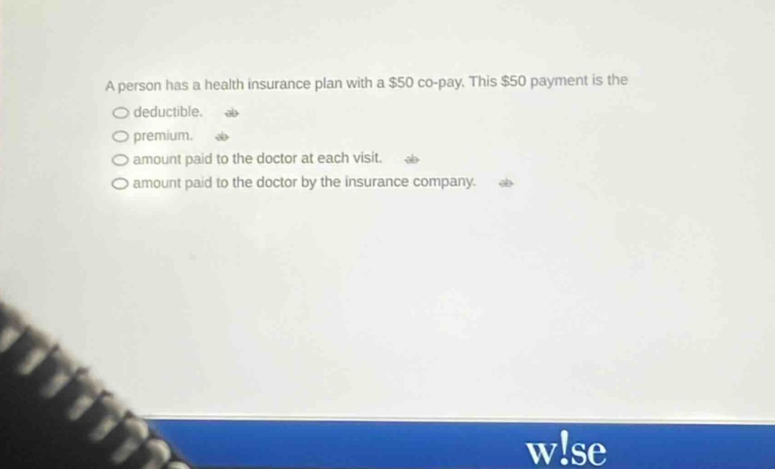 a person has a health insurance plan with a $50 co - pay. this $50 payment is the\ndeductible.\npremium.\namount paid to the doctor at each visit.\namount paid to the doctor by the insurance company.
