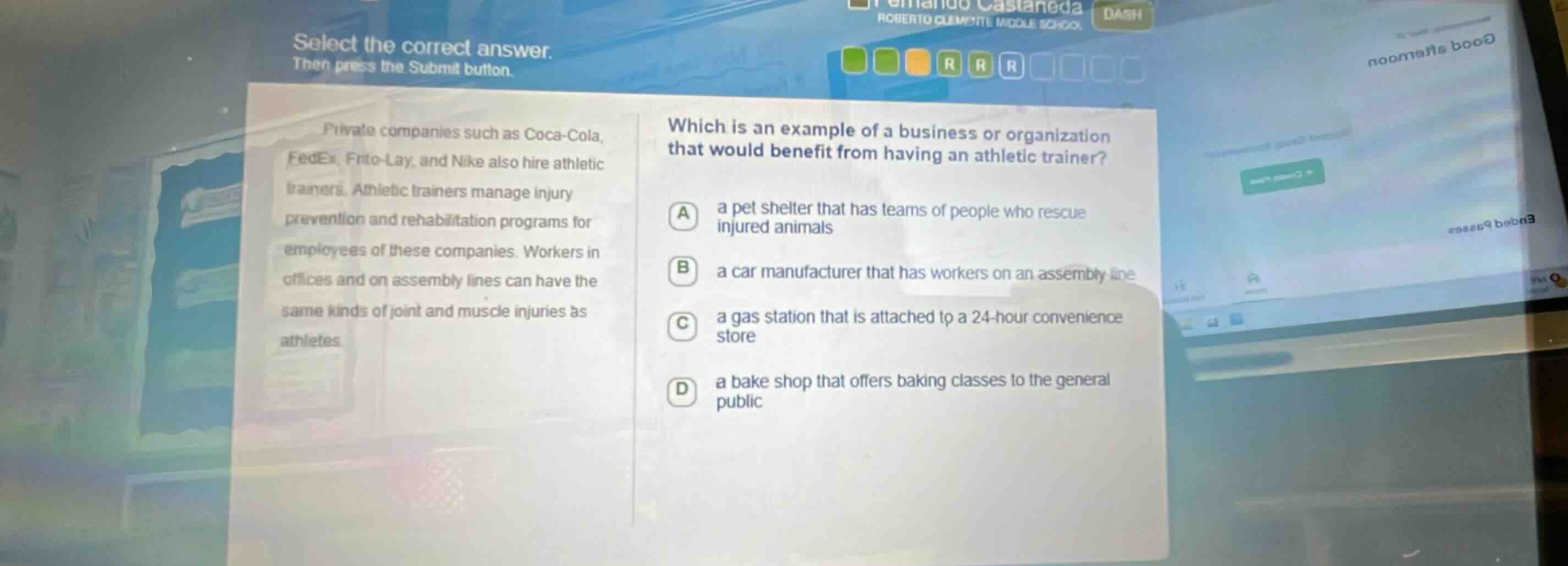 select the correct answer. then press the submit button. private companies such as coca - cola, fedex, frito - lay, and nike also hire athletic trainers. athletic trainers manage injury prevention and rehabilitation programs for employees of these companies. workers in offices and on assembly lines can have the same kinds of joint and muscle injuries as athletes. which is an example of a business or organization that would benefit from having an athletic trainer? a a pet shelter that has teams of people who rescue injured animals b a car manufacturer that has workers on an assembly line c a gas station that is attached to a 24 - hour convenience store d a bake shop that offers baking classes to the general public
