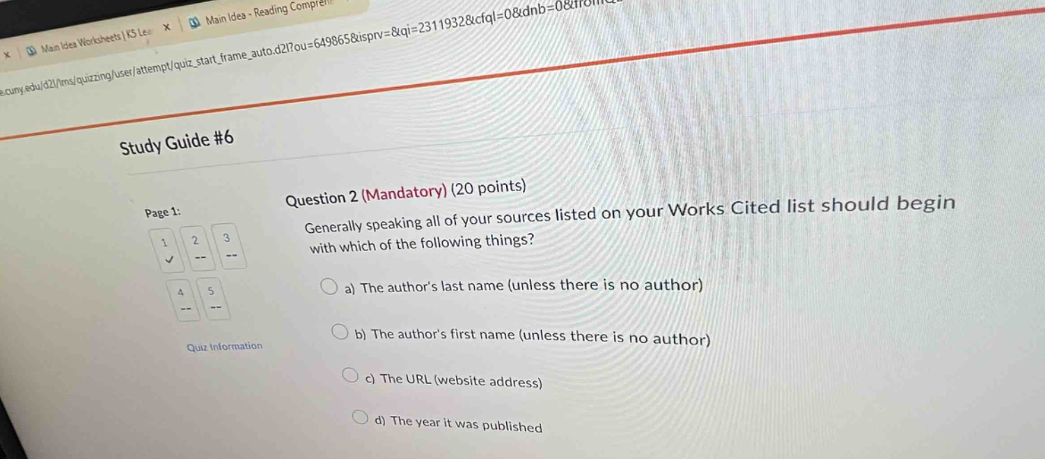 study guide #6\nquestion 2 (mandatory) (20 points)\ngenerally speaking all of your sources listed on your works cited list should begin with which of the following things?\n a) the author’s last name (unless there is no author)\n b) the author’s first name (unless there is no author)\n c) the url (website address)\n d) the year it was published