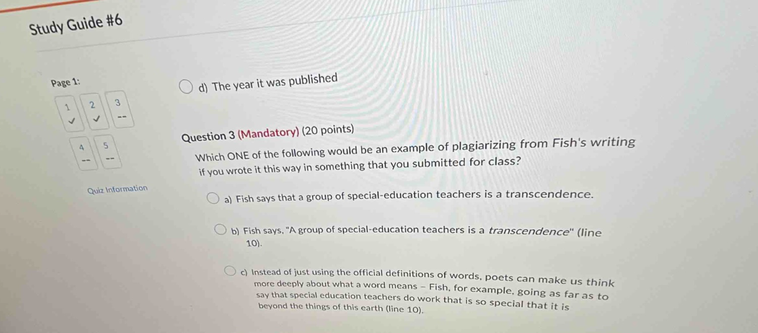 study guide #6\npage 1:\n1 2 3\n4 5\nquiz information\nd) the year it was published\nquestion 3 (mandatory) (20 points)\nwhich one of the following would be an example of plagiarizing from fishs writing if you wrote it this way in something that you submitted for class?\na) fish says that a group of special - education teachers is a transcendence.\nb) fish says, \a group of special - education teachers is a transcendence\ (line 10).\nc) instead of just using the official definitions of words, poets can make us think more deeply about what a word means - fish, for example, going as far as to say that special education teachers do work that is so special that it is beyond the things of this earth (line 10).