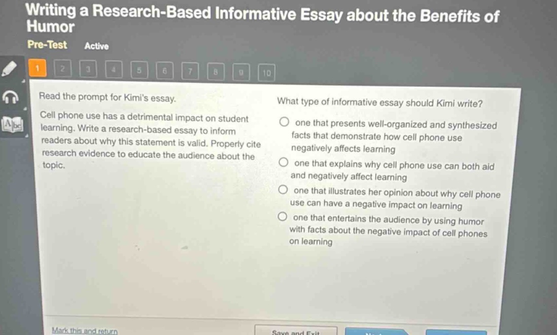 writing a research - based informative essay about the benefits of humor pre - test active 1 2 3 4 5 6 7 8 9 10 read the prompt for kimis essay. cell phone use has a detrimental impact on student learning. write a research - based essay to inform readers about why this statement is valid. properly cite research evidence to educate the audience about the topic. what type of informative essay should kimi write? one that presents well - organized and synthesized facts that demonstrate how cell phone use negatively affects learning one that explains why cell phone use can both aid and negatively affect learning one that illustrates her opinion about why cell phone use can have a negative impact on learning one that entertains the audience by using humor with facts about the negative impact of cell phones on learning mark this and return save and exit