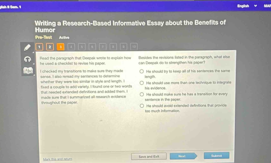 writing a research - based informative essay about the benefits of humor\npre - test active\nread the paragraph that deepak wrote to explain how he used a checklist to revise his paper.\ni checked my transitions to make sure they made sense. i also reread my sentences to determine whether they were too similar in style and length. i fixed a couple to add variety. i found one or two words that needed extended definitions and added them. i made sure that i summarized all research evidence throughout the paper.\nbesides the revisions listed in the paragraph, what else can deepak do to strengthen his paper?\nhe should try to keep all of his sentences the same length.\nhe should use more than one technique to integrate his evidence.\nhe should make sure he has a transition for every sentence in the paper.\nhe should avoid extended definitions that provide too much information.