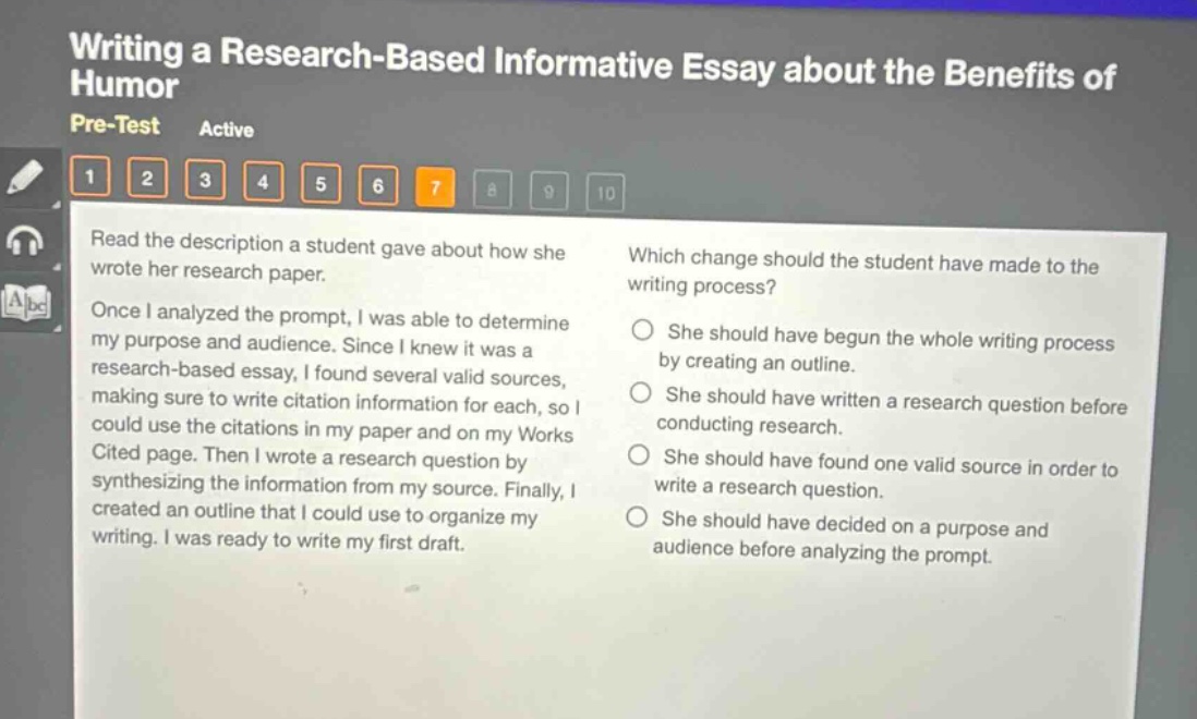 writing a research - based informative essay about the benefits of humor\npre - test active\n1 2 3 4 5 6 7 8 9 10\nread the description a student gave about how she wrote her research paper.\nonce i analyzed the prompt, i was able to determine my purpose and audience. since i knew it was a research - based essay, i found several valid sources, making sure to write citation information for each, so i could use the citations in my paper and on my works cited page. then i wrote a research question by synthesizing the information from my source. finally, i created an outline that i could use to organize my writing. i was ready to write my first draft.\nwhich change should the student have made to the writing process?\nshe should have begun the whole writing process by creating an outline.\nshe should have written a research question before conducting research.\nshe should have found one valid source in order to write a research question.\nshe should have decided on a purpose and audience before analyzing the prompt and
