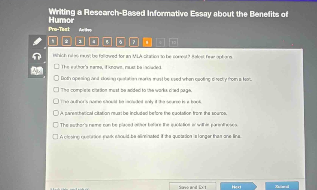 writing a research - based informative essay about the benefits of humor pre - test active 1 2 3 4 5 6 7 8 9 10 which rules must be followed for an mla citation to be correct? select four options. the author’s name, if known, must be included. both opening and closing quotation marks must be used when quoting directly from a text. the complete citation must be added to the works cited page. the author’s name should be included only if the source is a book. a parenthetical citation must be included before the quotation from the source. the author’s name can be placed either before the quotation or within parentheses. a closing quotation mark should be eliminated if the quotation is longer than one line.