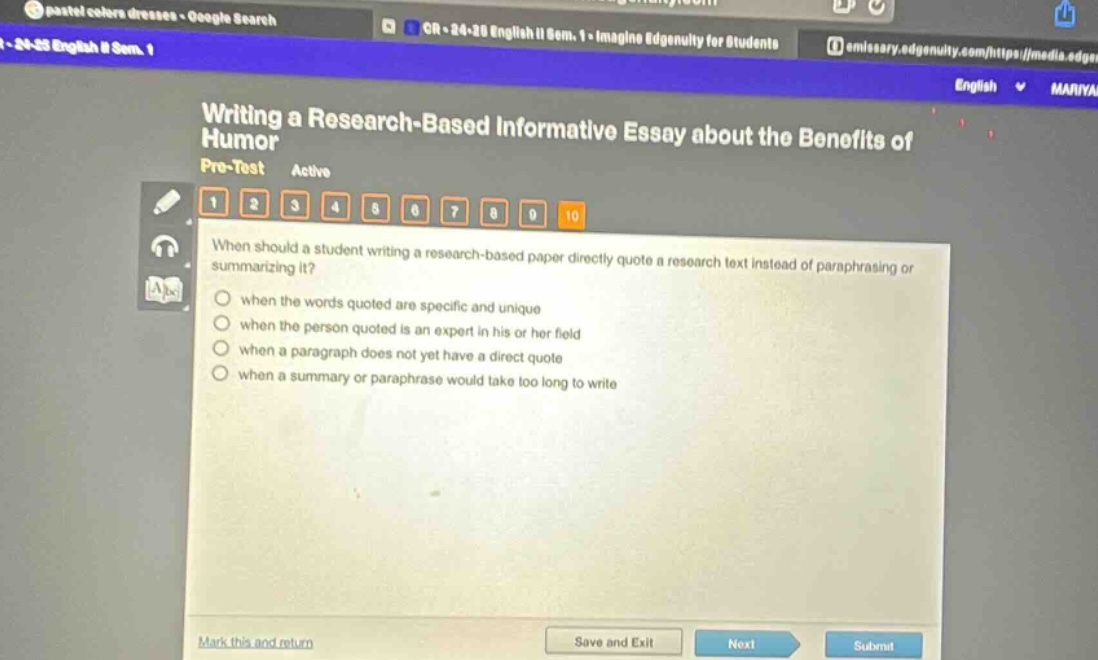 writing a research - based informative essay about the benefits of humor\npre - test active\n1 2 3 4 5 6 7 8 9 10\nwhen should a student writing a research - based paper directly quote a research text instead of paraphrasing or summarizing it?\nwhen the words quoted are specific and unique\nwhen the person quoted is an expert in his or her field\nwhen a paragraph does not yet have a direct quote\nwhen a summary or paraphrase would take too long to write