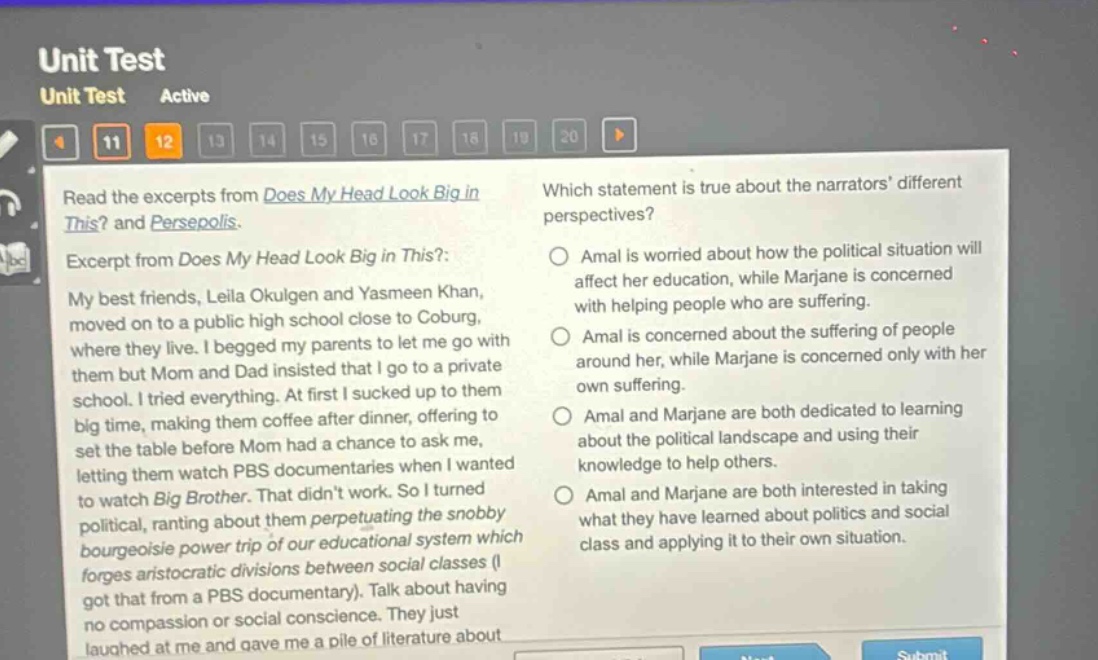 unit test unit test active 11 12 13 14 15 16 17 18 19 20 read the excerpts from does my head look big in this? and persepolis. excerpt from does my head look big in this?: my best friends, leila okulgen and yasmeen khan, moved on to a public high school close to coburg, where they live. i begged my parents to let me go with them but mom and dad insisted that i go to a private school. i tried everything. at first i sucked up to them big time, making them coffee after dinner, offering to set the table before mom had a chance to ask me, letting them watch pbs documentaries when i wanted to watch big brother. that didnt work. so i turned political, ranting about them perpetuating the snobby bourgeoisie power trip of our educational system which forges aristocratic divisions between social classes (i got that from a pbs documentary). talk about having no compassion or social conscience. they just laughed at me and gave me a pile of literature about which statement is true about the narrators different perspectives? amal is worried about how the political situation will affect her education, while marjane is concerned with helping people who are suffering. amal is concerned about the suffering of people around her, while marjane is concerned only with her own suffering. amal and marjane are both dedicated to learning about the political landscape and using their knowledge to help others. amal and marjane are both interested in taking what they have learned about politics and social class and applying it to their own situation.