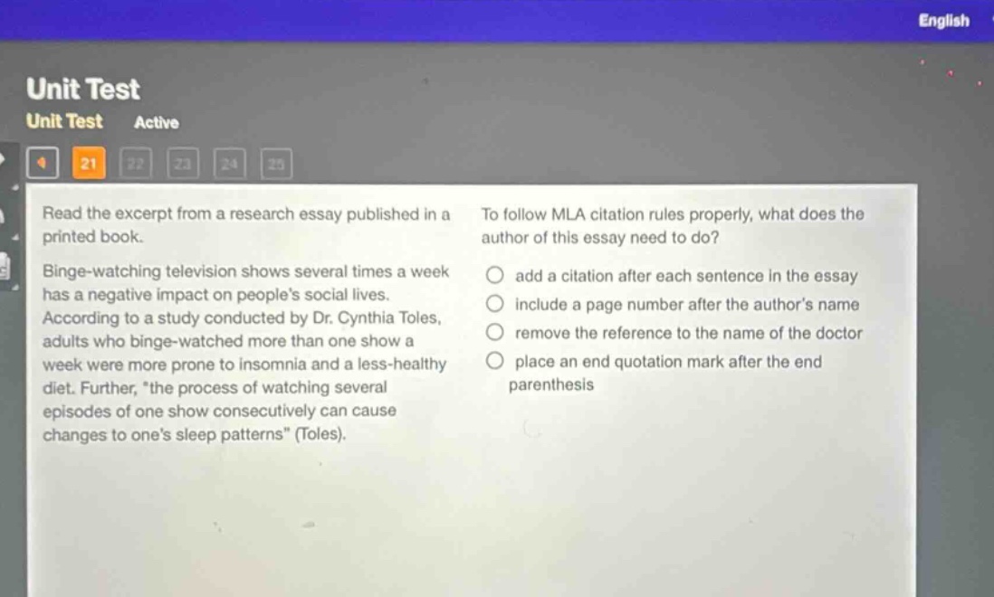 unit test unit test active 21 22 23 24 25 read the excerpt from a research essay published in a printed book. binge - watching television shows several times a week has a negative impact on peoples social lives. according to a study conducted by dr. cynthia toles, adults who binge - watched more than one show a week were more prone to insomnia and a less - healthy diet. further, \the process of watching several episodes of one show consecutively can cause changes to ones sleep patterns\ (toles). to follow mla citation rules properly, what does the author of this essay need to do? add a citation after each sentence in the essay include a page number after the authors name remove the reference to the name of the doctor place an end quotation mark after the end parenthesis