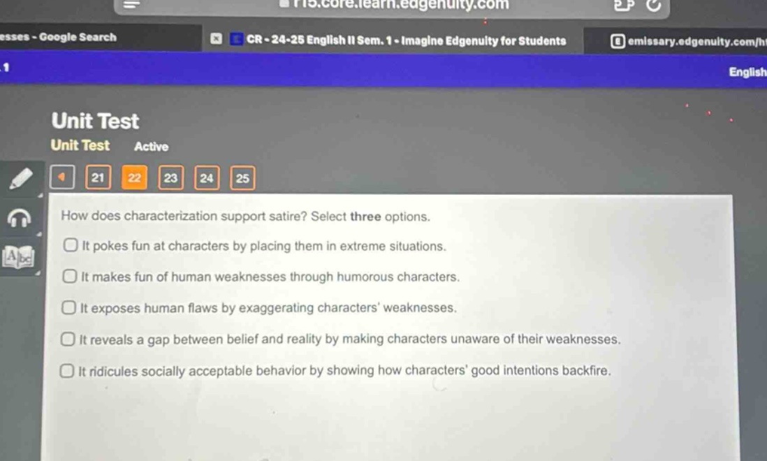 how does characterization support satire? select three options. it pokes fun at characters by placing them in extreme situations. it makes fun of human weaknesses through humorous characters. it exposes human flaws by exaggerating characters weaknesses. it reveals a gap between belief and reality by making characters unaware of their weaknesses. it ridicules socially acceptable behavior by showing how characters good intentions backfire.