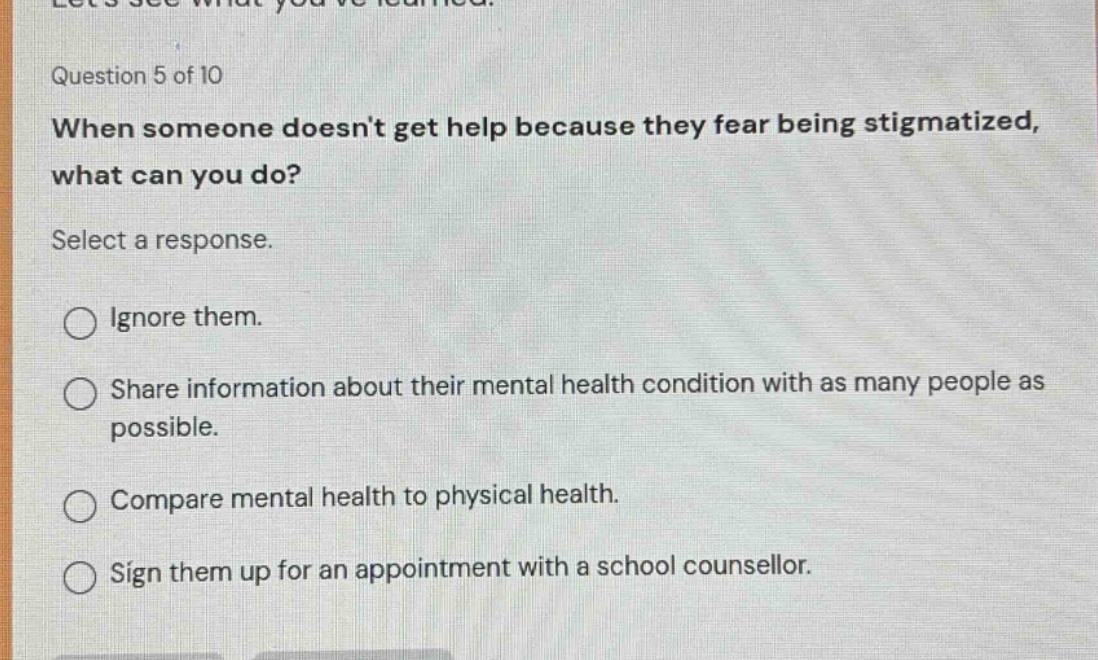 question 5 of 10 when someone doesnt get help because they fear being stigmatized, what can you do? select a response. ignore them. share information about their mental health condition with as many people as possible. compare mental health to physical health. sign them up for an appointment with a school counsellor.