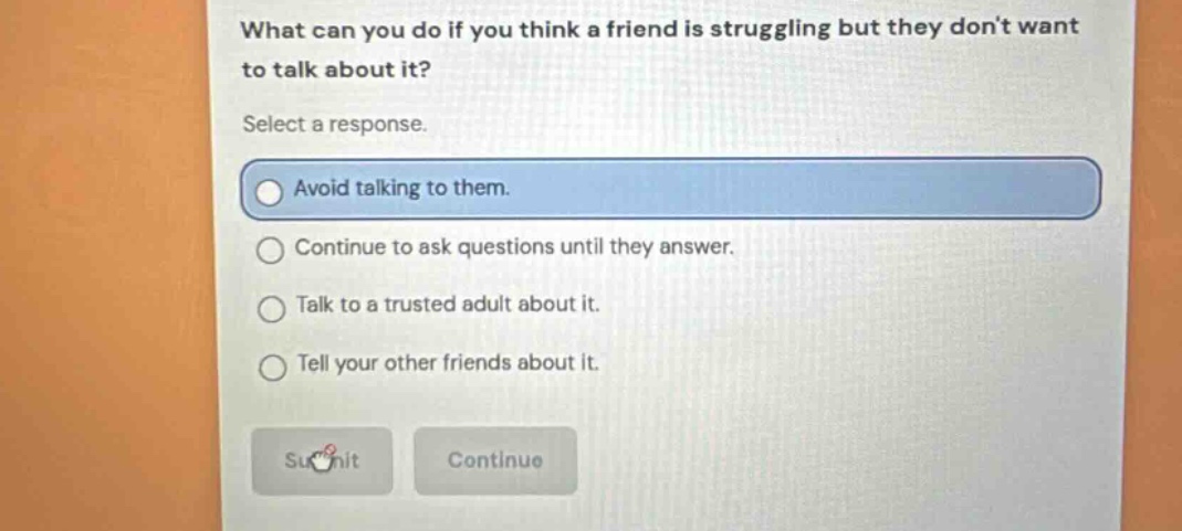 what can you do if you think a friend is struggling but they dont want to talk about it? select a response. avoid talking to them. continue to ask questions until they answer. talk to a trusted adult about it. tell your other friends about it.