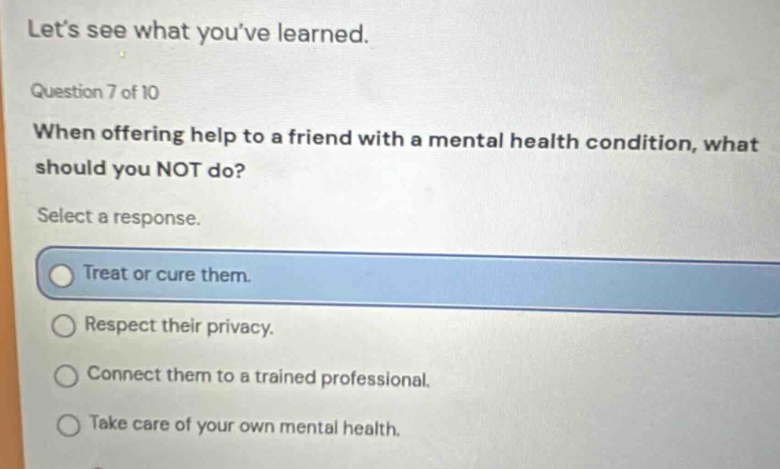 lets see what youve learned. question 7 of 10 when offering help to a friend with a mental health condition, what should you not do? select a response. treat or cure them. respect their privacy. connect them to a trained professional. take care of your own mental health.