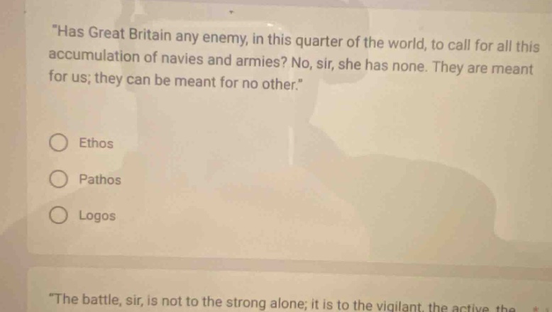 has great britain any enemy, in this quarter of the world, to call for all this accumulation of navies and armies? no, sir, she has none. they are meant for us; they can be meant for no other. ethos pathos logos the battle, sir, is not to the strong alone; it is to the vigilant, the active, the