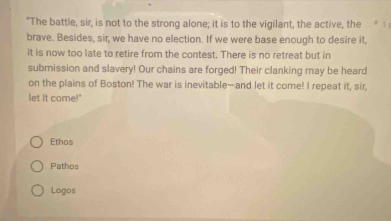the battle, sir, is not to the strong alone; it is to the vigilant, the active, the brave. besides, sir, we have no election. if we were base enough to desire it, it is now too late to retire from the contest. there is no retreat but in submission and slavery! our chains are forged! their clanking may be heard on the plains of boston! the war is inevitable - and let it come! i repeat it, sir, let it come! ethos pathos logos