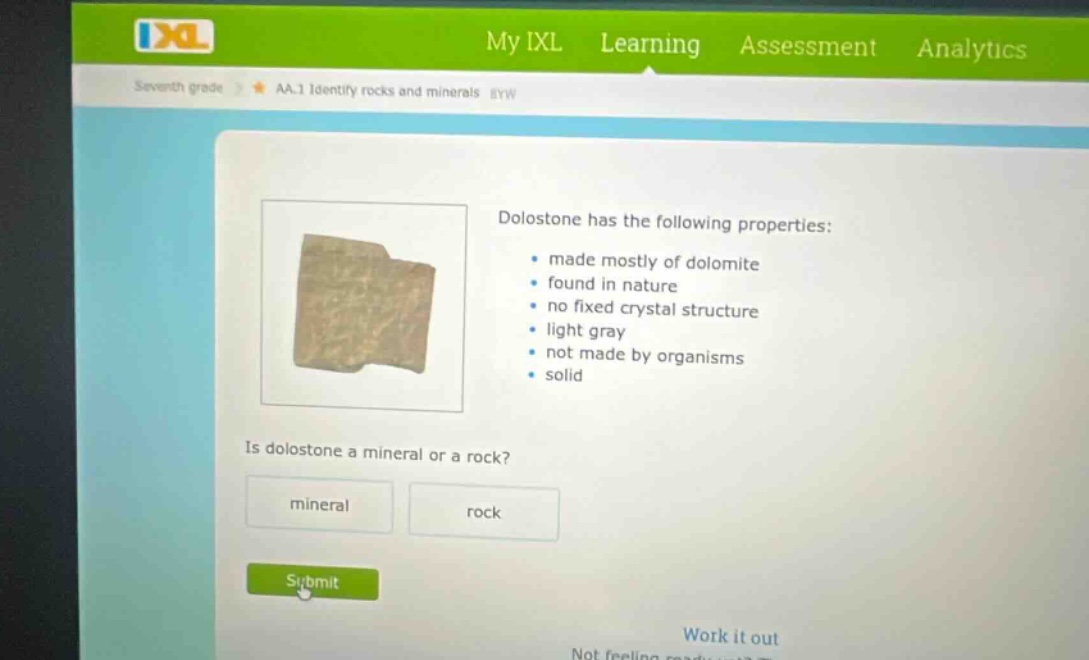 seventh grade aa.1 identify rocks and minerals byw dolostone has the following properties: made mostly of dolomite found in nature no fixed crystal structure light gray not made by organisms solid is dolostone a mineral or a rock? mineral rock