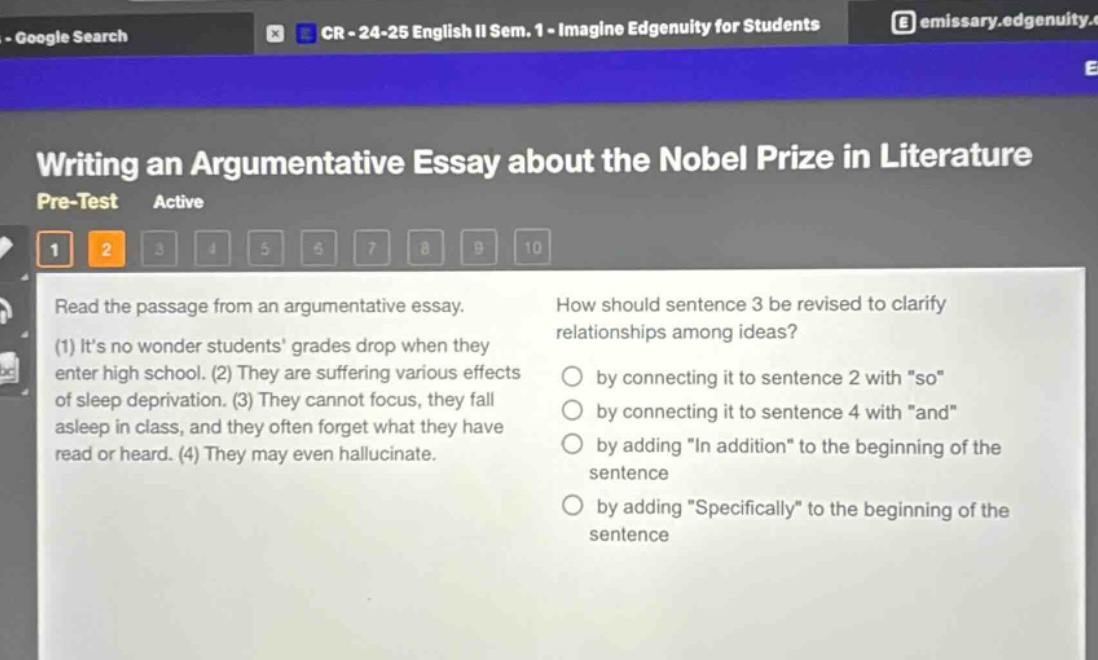 writing an argumentative essay about the nobel prize in literature\npre - test active\n1 2 3 4 5 6 7 8 9 10\nread the passage from an argumentative essay.\n(1) its no wonder students grades drop when they enter high school. (2) they are suffering various effects of sleep deprivation. (3) they cannot focus, they fall asleep in class, and they often forget what they have read or heard. (4) they may even hallucinate.\nhow should sentence 3 be revised to clarify relationships among ideas?\nby connecting it to sentence 2 with \so\\nby connecting it to sentence 4 with \and\\nby adding \in addition\ to the beginning of the sentence\nby adding \specifically\ to the beginning of the sentence