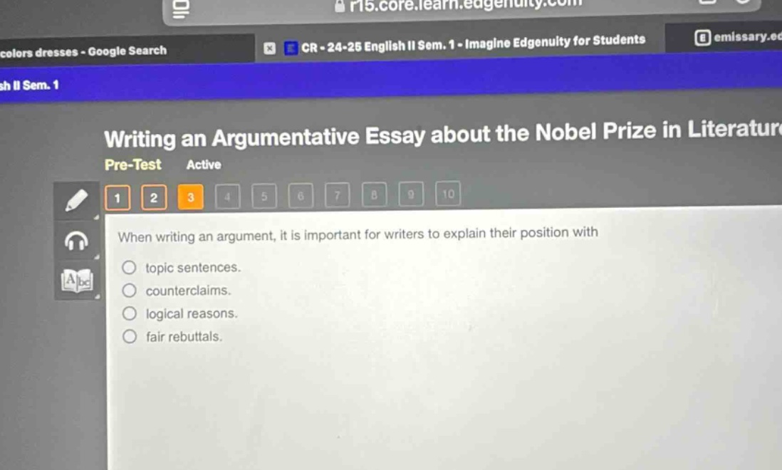 writing an argumentative essay about the nobel prize in literature\npre - test active\n1 2 3 4 5 6 7 8 9 10\nwhen writing an argument, it is important for writers to explain their position with\ntopic sentences.\ncounterclaims.\nlogical reasons.\nfair rebuttals.