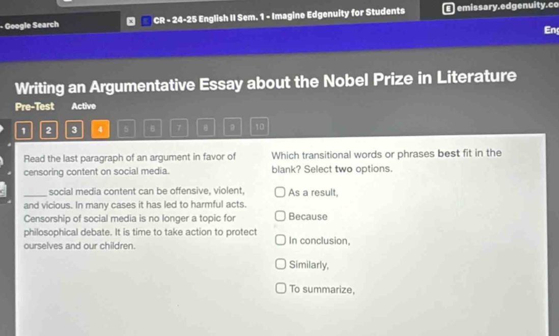 writing an argumentative essay about the nobel prize in literature\npre - test active\n1 2 3 4 5 6 7 8 9 10\nread the last paragraph of an argument in favor of censoring content on social media.\n______ social media content can be offensive, violent, and vicious. in many cases it has led to harmful acts. censorship of social media is no longer a topic for philosophical debate. it is time to take action to protect ourselves and our children.\nwhich transitional words or phrases best fit in the blank? select two options.\nas a result,\nbecause\nin conclusion,\nsimilarly,\nto summarize,