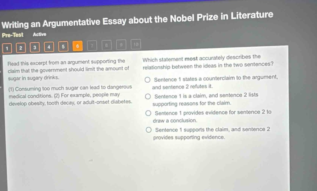 writing an argumentative essay about the nobel prize in literature pre - test active 1 2 3 4 5 6 7 8 9 10 read this excerpt from an argument supporting the claim that the government should limit the amount of sugar in sugary drinks. (1) consuming too much sugar can lead to dangerous medical conditions. (2) for example, people may develop obesity, tooth decay, or adult - onset diabetes. which statement most accurately describes the relationship between the ideas in the two sentences? sentence 1 states a counterclaim to the argument, and sentence 2 refutes it. sentence 1 is a claim, and sentence 2 lists supporting reasons for the claim. sentence 1 provides evidence for sentence 2 to draw a conclusion. sentence 1 supports the claim, and sentence 2 provides supporting evidence.