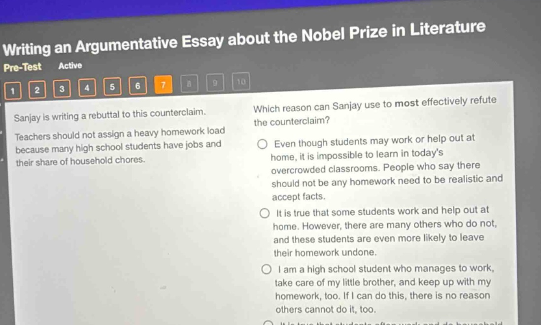writing an argumentative essay about the nobel prize in literature\npre - test active\n1 2 3 4 5 6 7 8 9 10\nsanjay is writing a rebuttal to this counterclaim.\nteachers should not assign a heavy homework load because many high school students have jobs and their share of household chores.\nwhich reason can sanjay use to most effectively refute the counterclaim?\neven though students may work or help out at home, it is impossible to learn in today’s overcrowded classrooms. people who say there should not be any homework need to be realistic and accept facts.\nit is true that some students work and help out at home. however, there are many others who do not, and these students are even more likely to leave their homework undone.\ni am a high school student who manages to work, take care of my little brother, and keep up with my homework, too. if i can do this, there is no reason others cannot do it, too.
