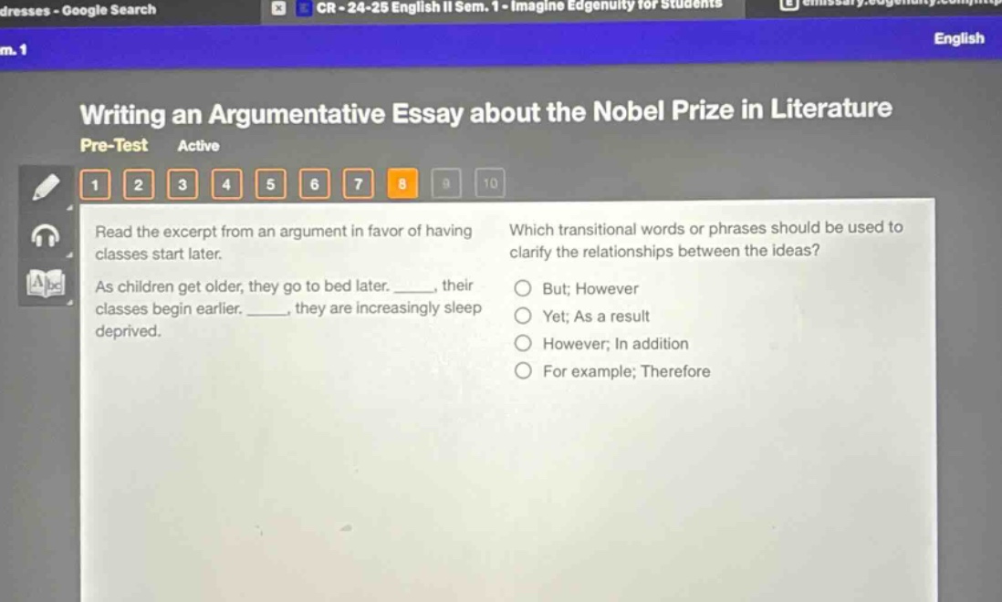 writing an argumentative essay about the nobel prize in literature pre - test active 1 2 3 4 5 6 7 8 9 10 read the excerpt from an argument in favor of having classes start later. as children get older, they go to bed later. _____, their classes begin earlier. _____, they are increasingly sleep deprived. which transitional words or phrases should be used to clarify the relationships between the ideas? but; however yet; as a result however; in addition for example; therefore
