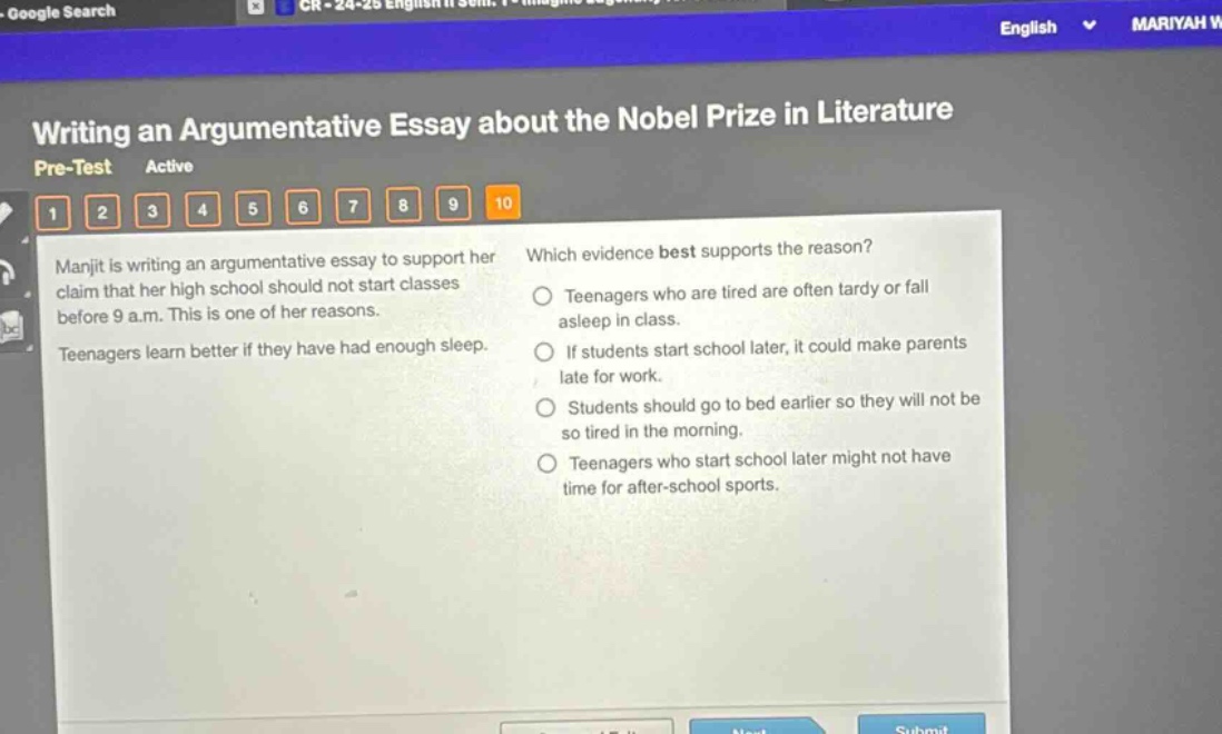 writing an argumentative essay about the nobel prize in literature pre - test active 1 2 3 4 5 6 7 8 9 10 manjit is writing an argumentative essay to support her claim that her high school should not start classes before 9 a.m. this is one of her reasons. teenagers learn better if they have had enough sleep. which evidence best supports the reason? teenagers who are tired are often tardy or fall asleep in class. if students start school later, it could make parents late for work. students should go to bed earlier so they will not be so tired in the morning. teenagers who start school later might not have time for after - school sports.
