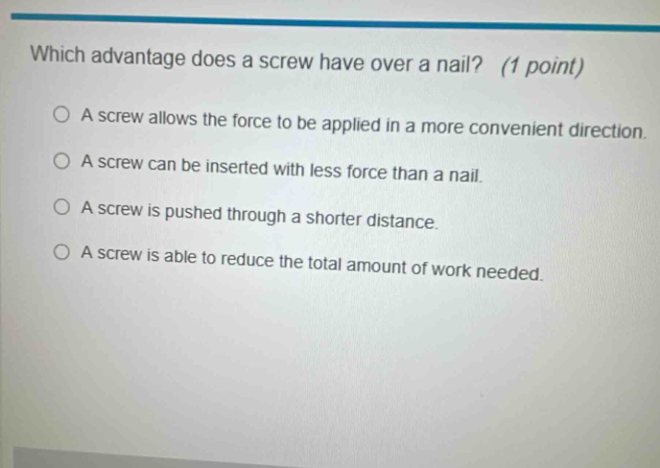 which advantage does a screw have over a nail? (1 point) a screw allows the force to be applied in a more convenient direction. a screw can be inserted with less force than a nail. a screw is pushed through a shorter distance. a screw is able to reduce the total amount of work needed.