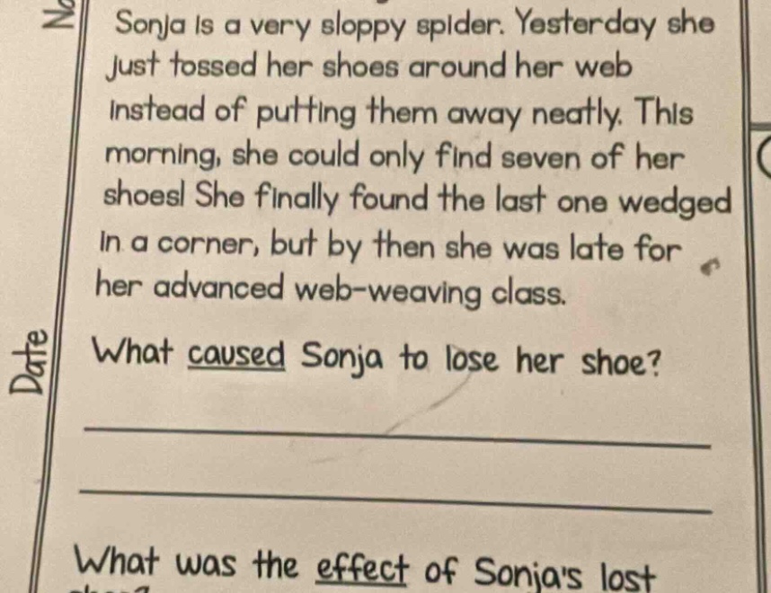 sonja is a very sloppy spider. yesterday she just tossed her shoes around her web instead of putting them away neatly. this morning, she could only find seven of her shoes! she finally found the last one wedged in a corner, but by then she was late for her advanced web - weaving class. what caused sonja to lose her shoe? what was the effect of sonjas lost shoe?