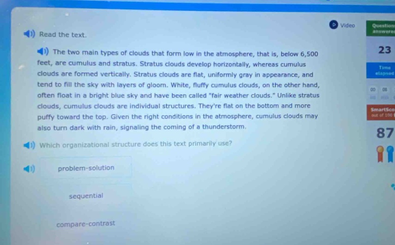 read the text. the two main types of clouds that form low in the atmosphere, that is, below 6,500 feet, are cumulus and stratus. stratus clouds develop horizontally, whereas cumulus clouds are formed vertically. stratus clouds are flat, uniformly gray in appearance, and tend to fill the sky with layers of gloom. white, fluffy cumulus clouds, on the other hand, often float in a bright blue sky and have been called \fair weather clouds.\ unlike stratus clouds, cumulus clouds are individual structures. theyre flat on the bottom and more puffy toward the top. given the right conditions in the atmosphere, cumulus clouds may also turn dark with rain, signaling the coming of a thunderstorm. which organizational structure does this text primarily use? problem - solution sequential compare - contrast