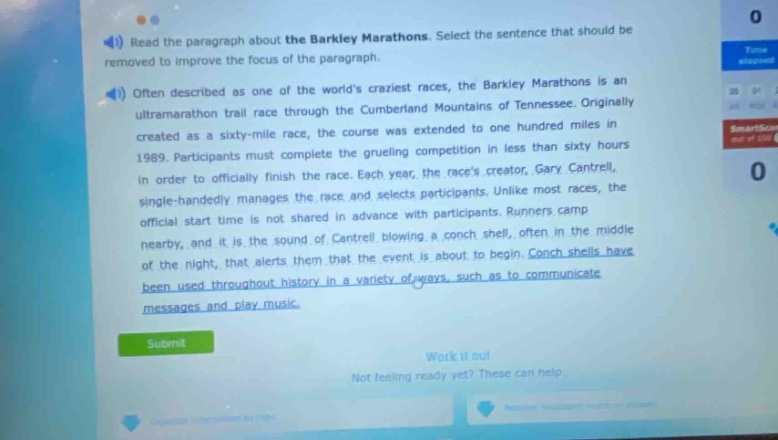 read the paragraph about the barkley marathons. select the sentence that should be removed to improve the focus of the paragraph. often described as one of the worlds craziest races, the barkley marathons is an ultramarathon trail race through the cumberland mountains of tennessee. originally created as a sixty - mile race, the course was extended to one hundred miles in 1989. participants must complete the grueling competition in less than sixty hours in order to officially finish the race. each year, the races creator, gary cantrell, single - handedly manages the race and selects participants. unlike most races, the official start time is not shared in advance with participants. runners camp nearby, and it is the sound of cantrell blowing a conch shell, often in the middle of the night, that alerts them that the event is about to begin. conch shells have been used throughout history in a variety of ways, such as to communicate messages and play music.