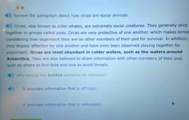 review the paragraph about how orcas are social animals. orcas, also known as killer whales, are extremely social creatures. they generally stick together in groups called pods. orcas are very protective of one another, which makes sense considering how dependent they are on other members of their pod for survival. in addition, they display affection for one another and have even been observed playing together for enjoyment. orcas are most abundant in colder waters, such as the waters around antarctica. they are also believed to share information with other members of their pod, such as where to find food and how to avoid threats. why should the bolded sentence be removed? it provides information that is off topic. it provides information that is redundant.