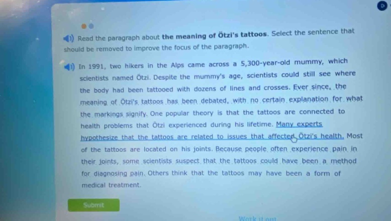 read the paragraph about the meaning of ötzis tattoos. select the sentence that should be removed to improve the focus of the paragraph. in 1991, two hikers in the alps came across a 5,300 - year - old mummy, which scientists named ötzi. despite the mummys age, scientists could still see where the body had been tattooed with dozens of lines and crosses. ever since, the meaning of ötzis tattoos has been debated, with no certain explanation for what the markings signify. one popular theory is that the tattoos are connected to health problems that ötzi experienced during his lifetime. many experts hypothesize that the tattoos are related to issues that affected ötzis health. most of the tattoos are located on his joints. because people often experience pain in their joints, some scientists suspect that the tattoos could have been a method for diagnosing pain. others think that the tattoos may have been a form of medical treatment.