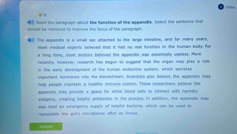 read the paragraph about the function of the appendix. select the sentence that should be removed to improve the focus of the paragraph. the appendix is a small sac attached to the large intestine, and for many years, most medical experts believed that it had no real function in the human body. for a long time, most doctors believed the appendix was essentially useless. more recently, however, research has begun to suggest that the organ may play a role in the early development of the human endocrine system, which secretes important hormones into the bloodstream. scientists also believe the appendix may help people maintain a healthy immune system. these researchers believe the appendix may provide a space for white blood cells to interact with harmful antigens, creating helpful antibodies in the process. in addition, the appendix may also hold an emergency supply of helpful bacteria, which can be used to repopulate the guts microbiome after an illness.