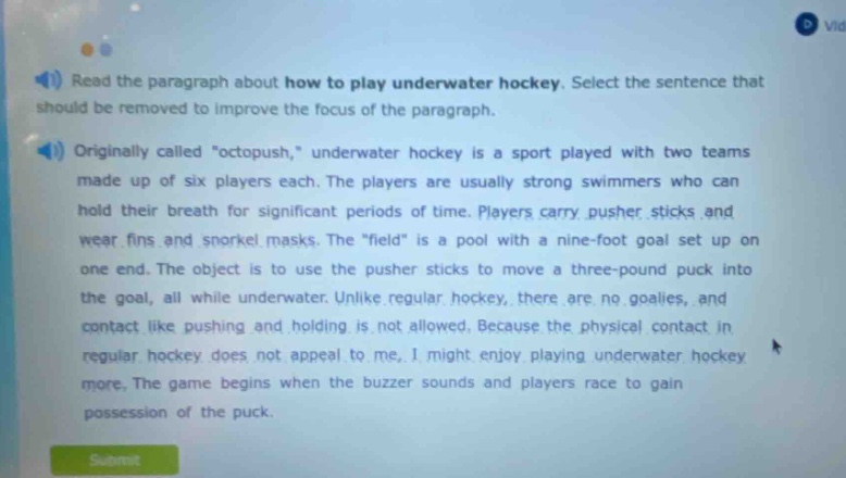 read the paragraph about how to play underwater hockey. select the sentence that should be removed to improve the focus of the paragraph. originally called \octopush,\ underwater hockey is a sport played with two teams made up of six players each. the players are usually strong swimmers who can hold their breath for significant periods of time. players carry pusher sticks and wear fins and snorkel masks. the \field\ is a pool with a nine - foot goal set up on one end. the object is to use the pusher sticks to move a three - pound puck into the goal, all while underwater. unlike regular hockey, there are no goalies, and contact like pushing and holding is not allowed. because the physical contact in regular hockey does not appeal to me, i might enjoy playing underwater hockey more. the game begins when the buzzer sounds and players race to gain possession of the puck.