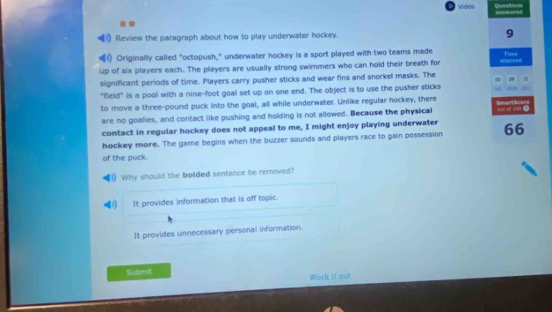 review the paragraph about how to play underwater hockey. originally called \octopush,\ underwater hockey is a sport played with two teams made up of six players each. the players are usually strong swimmers who can hold their breath for significant periods of time. players carry pusher sticks and wear fins and snorkel masks. the \field\ is a pool with a nine - foot goal set up on one end. the object is to use the pusher sticks to move a three - pound puck into the goal, all while underwater. unlike regular hockey, there are no goalies, and contact like pushing and holding is not allowed. because the physical contact in regular hockey does not appeal to me, i might enjoy playing underwater hockey. the game begins when the buzzer sounds and players race to gain possession of the puck. why should the bolded sentence be removed? it provides information that is off topic. it provides unnecessary personal information.