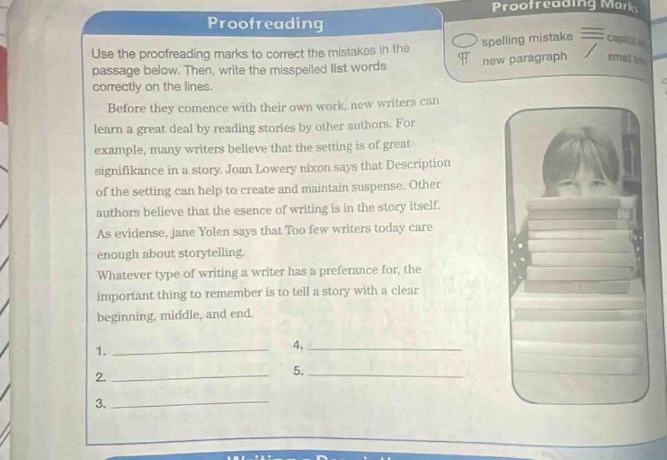 proofreading\nuse the proofreading marks to correct the mistakes in the passage below. then, write the misspelled list words correctly on the lines.\nbefore they commence with their own work, new writers can learn a great deal by reading stories by other authors. for example, many writers believe that the setting is of great significance in a story. joan lowery nixon says that description of the setting can help to create and maintain suspense. other authors believe that the esence of writing is in the story itself. as evidense, jane yolen says that too few writers today care enough about storytelling. whatever type of writing a writer has a preference for, the important thing to remember is to tell a story with a clear beginning, middle, and end.\n1. ____________ 4. ____________\n2. ____________ 5. ____________\n3. ____________