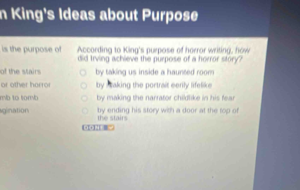 kings ideas about purpose\nis the purpose of\naccording to kings purpose of horror writing, how did irving achieve the purpose of a horror story?\nof the stairs\nby taking us inside a haunted room\nor other horror\nby making the portrait eerily lifelike\nmb to tomb\nby making the narrator childlike in his fear\nagination\nby ending his story with a door at the top of the stairs\ndone