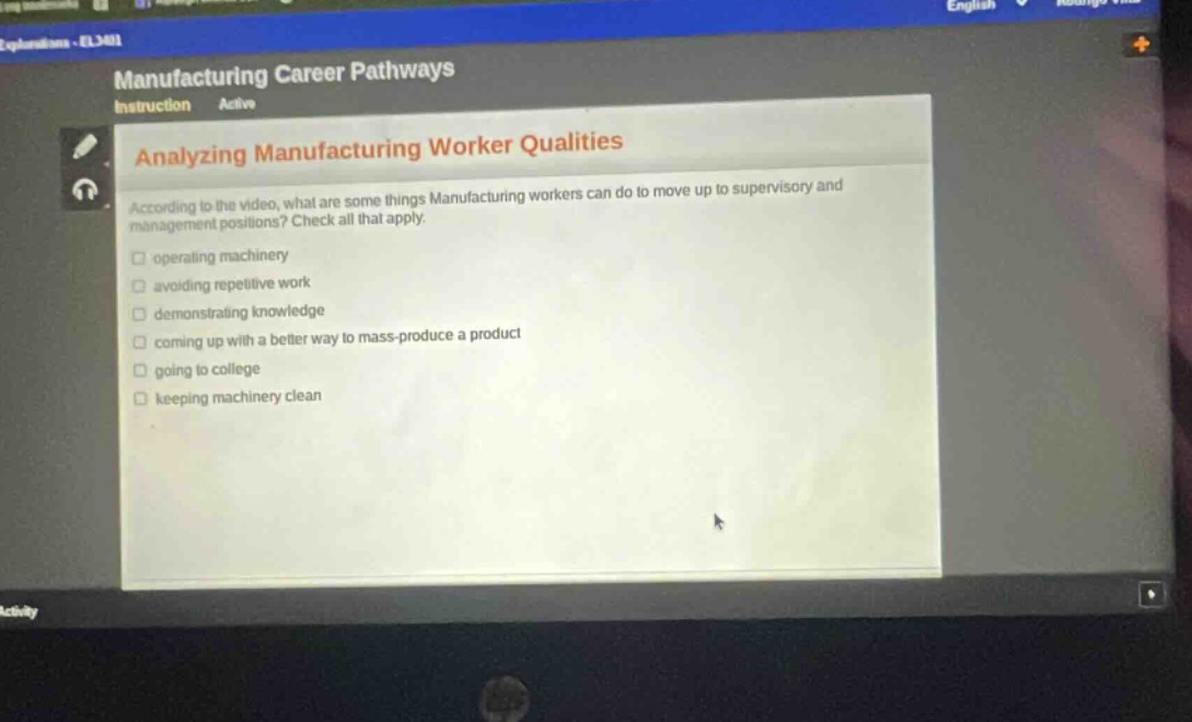 manufacturing career pathways instruction active analyzing manufacturing worker qualities according to the video, what are some things manufacturing workers can do to move up to supervisory and management positions? check all that apply. operating machinery avoiding repetitive work demonstrating knowledge coming up with a better way to mass - produce a product going to college keeping machinery clean