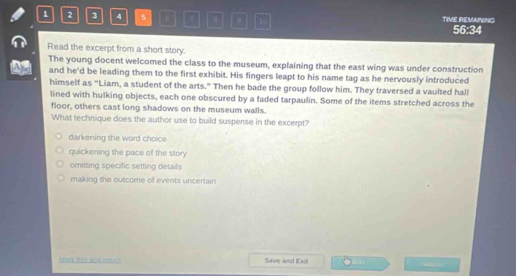read the excerpt from a short story. the young docent welcomed the class to the museum, explaining that the east wing was under construction and hed be leading them to the first exhibit. his fingers leapt to his name tag as he nervously introduced himself as \liam, a student of the arts.\ then he bade the group follow him. they traversed a vaulted hall lined with hulking objects, each one obscured by a faded tarpaulin. some of the items stretched across the floor, others cast long shadows on the museum walls. what technique does the author use to build suspense in the excerpt? darkening the word choice quickening the pace of the story omitting specific setting details making the outcome of events uncertain