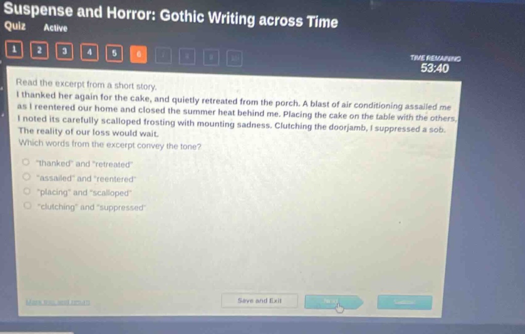 suspense and horror: gothic writing across time quiz active 1 2 3 4 5 6 time remaining 53:40 read the excerpt from a short story. i thanked her again for the cake, and quietly retreated from the porch. a blast of air - conditioning assailed me as i reentered our home and closed the summer heat behind me. placing the cake on the table with the others, i noted its carefully scalloped frosting with mounting sadness. clutching the doorjamb, i suppressed a sob. the reality of our loss would wait. which words from the excerpt convey the tone? \thanked\ and \retreated\ \assailed\ and \reentered\ \placing\ and \scalloped\ \clutching\ and \suppressed\