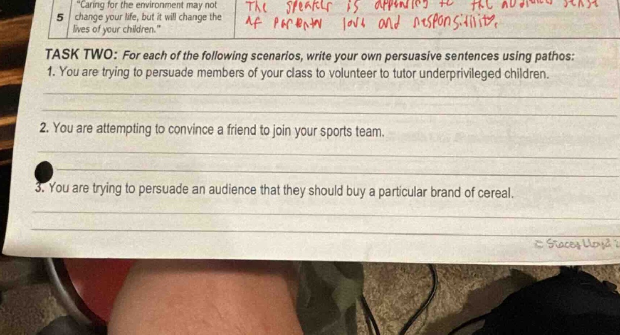 “caring for the environment may not change your life, but it will change the lives of your children.” task two: for each of the following scenarios, write your own persuasive sentences using pathos: 1. you are trying to persuade members of your class to volunteer to tutor underprivileged children. 2. you are attempting to convince a friend to join your sports team. 3. you are trying to persuade an audience that they should buy a particular brand of cereal.