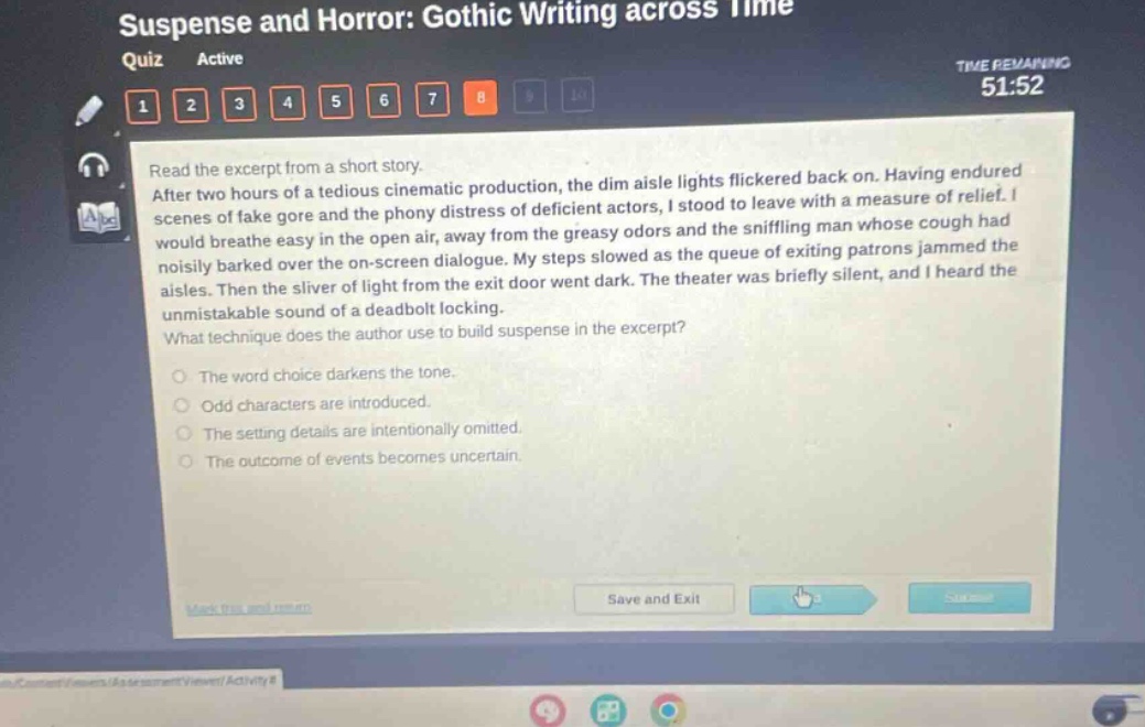 suspense and horror: gothic writing across time quiz active time remaining 51:52 1 2 3 4 5 6 7 8 read the excerpt from a short story. after two hours of a tedious cinematic production, the dim aisle lights flickered back on. having endured scenes of fake gore and the phony distress of deficient actors, i stood to leave with a measure of relief. i would breathe easy in the open air, away from the greasy odors and the sniffling man whose cough had noisily barked over the on - screen dialogue. my steps slowed as the queue of exiting patrons jammed the aisles. then the sliver of light from the exit door went dark. the theater was briefly silent, and i heard the unmistakable sound of a deadbolt locking. what technique does the author use to build suspense in the excerpt? the word choice darkens the tone. odd characters are introduced. the setting details are intentionally omitted. the outcome of events becomes uncertain.