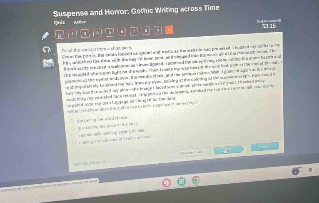 suspense and horror: gothic writing across time quiz active time remaining 53:15 1 2 3 4 5 6 7 8 9 10 read the excerpt from a short story. from the porch, the cabin looked as quaint and rustic as the website had promised. i hoisted my duffel to my hip, unlocked the door with the key id been sent, and stepped into the warm air of the mountain home. the floorboards creaked a welcome as i investigated. i admired the piney living room, noting the stone hearth and the dappled afternoon light on the walls. then i made my way toward the sole bedroom at the end of the hall. i glanced at the eyelet bedcover, the mantle clock, and the antique mirror. wait. i glanced again at the mirror and impulsively brushed my hair from my eyes, balk ing at the coloring of the wayward wisps. how could it be? my hand touched my skin - the image i faced was a much older version of myself. i backed away, watching my wrinkled face retreat. i tripped on the doorjamb, stubbed my toe on an errant nail, and nearly toppled over my own luggage as i lunged for the door. what technique does the author use to build suspense in the excerpt? darkening the word choice quickening the pace of the story intentionally omitting setting details making the outcome of events uncertain save and exit