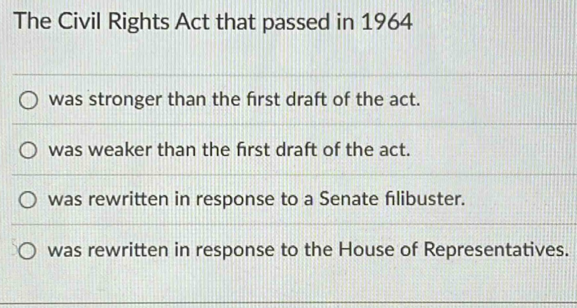 the civil rights act that passed in 1964\nwas stronger than the first draft of the act.\nwas weaker than the first draft of the act.\nwas rewritten in response to a senate filibuster.\nwas rewritten in response to the house of representatives.
