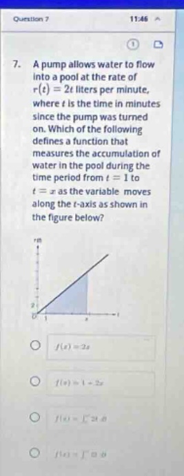 question 7 11:46 7. a pump allows water to flow into a pool at the rate of r(t)=2t liters per minute, where t is the time in minutes since the pump was turned on. which of the following defines a function that measures the accumulation of water in the pool during the time - period from t = 1 to t = x as the variable moves along the t - axis as shown in the figure below? f(x)=2x f(x)=1 + 2x f(x)=∫1^x2t dt f(x)=∫0^x2t dt