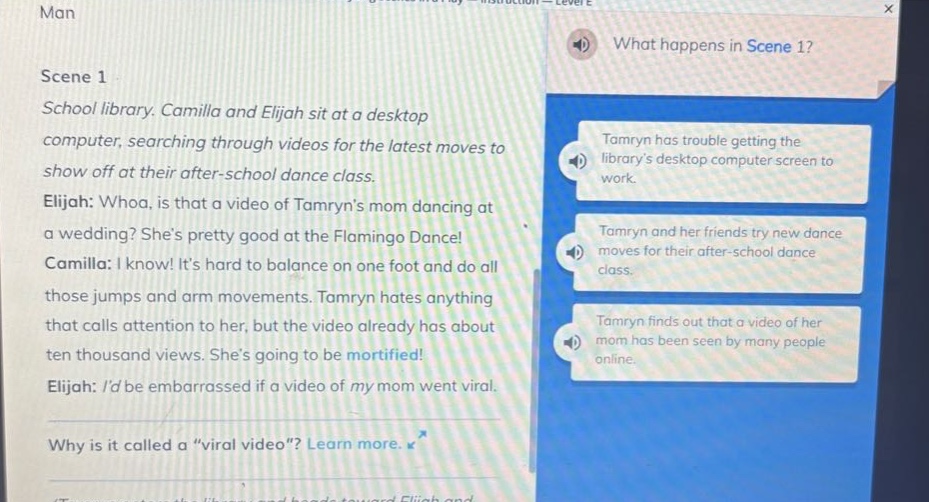 man\nscene 1\nschool library. camilla and elijah sit at a desktop computer, searching through videos for the latest moves to show off at their after - school dance class.\nelijah: whoa, is that a video of tamryns mom dancing at a wedding? shes pretty good at the flamingo dance!\ncamilla: i know! its hard to balance on one foot and do all those jumps and arm movements. tamryn hates anything that calls attention to her, but the video already has about ten thousand views. shes going to be mortified!\nelijah: id be embarrassed if a video of my mom went viral.\nwhy is it called a “viral video”? learn more. \nwhat happens in scene 1?\ntamryn has trouble getting the librarys desktop computer screen to work.\ntamryn and her friends try new dance moves for their after - school dance class.\ntamryn finds out that a video of her mom has been seen by many people online.