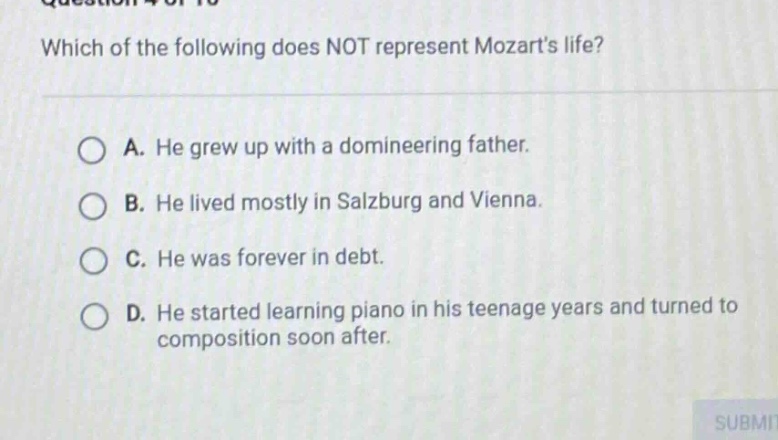 which of the following does not represent mozarts life? a. he grew up with a domineering father. b. he lived mostly in salzburg and vienna. c. he was forever in debt. d. he started learning piano in his teenage years and turned to composition soon after.