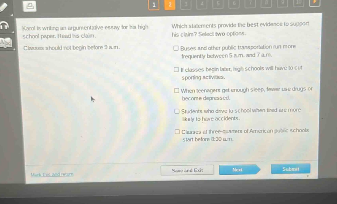 karol is writing an argumentative essay for his high school paper. read his claim. classes should not begin before 9 a.m. which statements provide the best evidence to support his claim? select two options. buses and other public transportation run more frequently between 5 a.m. and 7 a.m. if classes begin later, high schools will have to cut sporting activities. when teenagers get enough sleep, fewer use drugs or become depressed. students who drive to school when tired are more likely to have accidents. classes at three - quarters of american public schools start before 8:30 a.m.