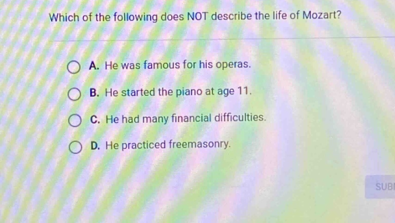which of the following does not describe the life of mozart? a. he was famous for his operas. b. he started the piano at age 11. c. he had many financial difficulties. d. he practiced freemasonry.