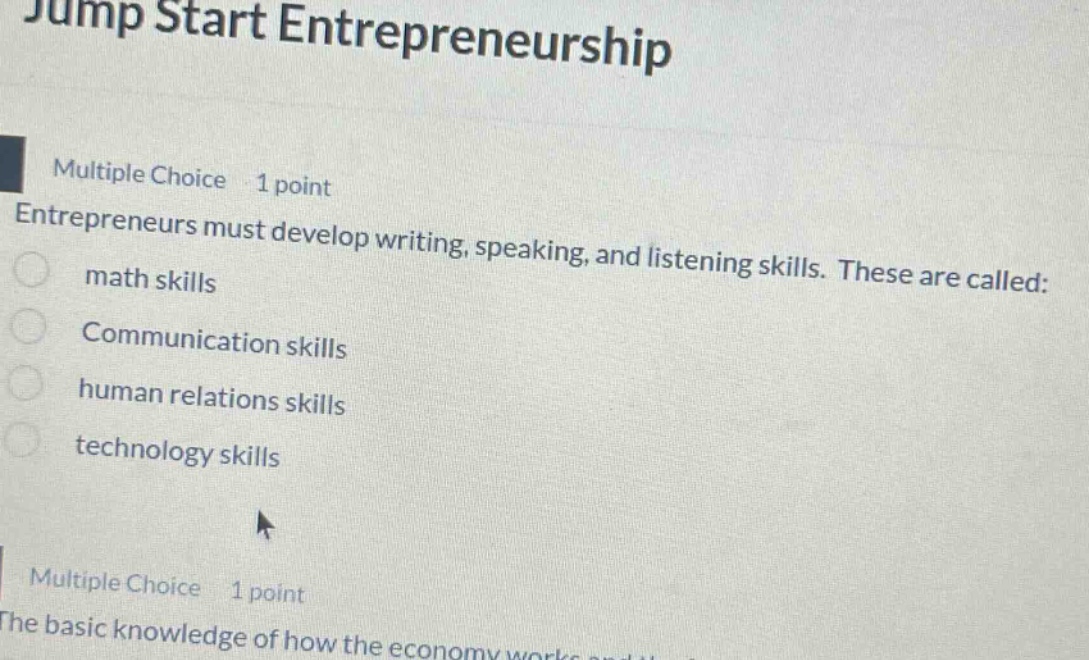 jump start entrepreneurship multiple choice 1 point entrepreneurs must develop writing, speaking, and listening skills. these are called: math skills communication skills human relations skills technology skills multiple choice 1 point the basic knowledge of how the economy works and