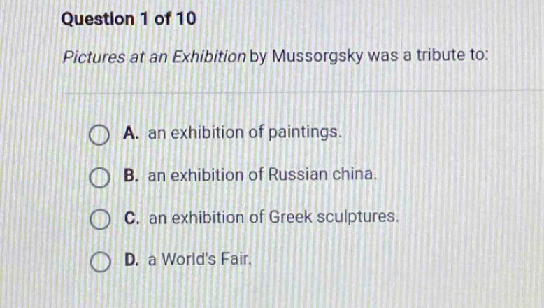 question 1 of 10\npictures at an exhibition by mussorgsky was a tribute to:\na. an exhibition of paintings.\nb. an exhibition of russian china.\nc. an exhibition of greek sculptures.\nd. a worlds fair.